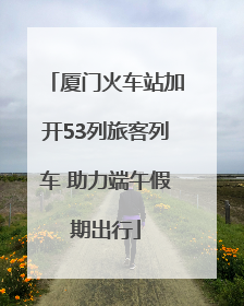 厦门火车站加开53列旅客列车 助力端午假期出行