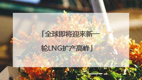 全球即将迎来新一轮LNG扩产高峰