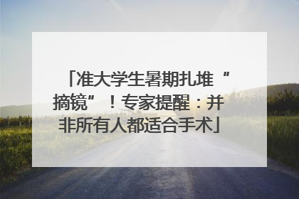 准大学生暑期扎堆“摘镜”！专家提醒：并非所有人都适合手术