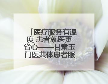 医疗服务有温度 患者就医更省心——甘肃玉门医共体患者服务中心打造优质服务新名片
