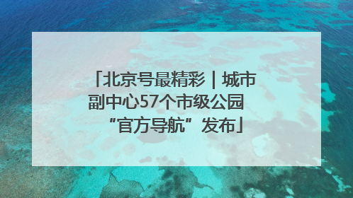 北京号最精彩｜城市副中心57个市级公园“官方导航”发布