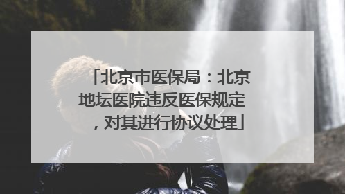 北京市医保局：北京地坛医院违反医保规定，对其进行协议处理