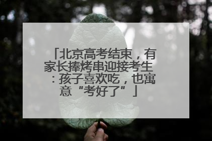 北京高考结束，有家长捧烤串迎接考生：孩子喜欢吃，也寓意“考好了”