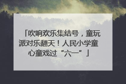 吹响欢乐集结号，童玩派对乐翻天！人民小学童心童戏过“六一”
