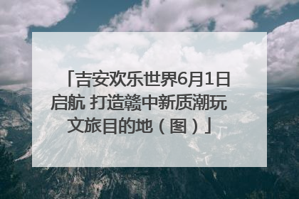 吉安欢乐世界6月1日启航 打造赣中新质潮玩文旅目的地（图）