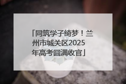 同筑学子绮梦！兰州市城关区2025年高考圆满收官