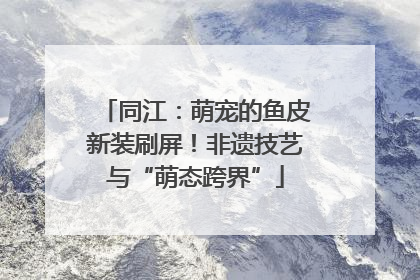 同江：萌宠的鱼皮新装刷屏！非遗技艺与“萌态跨界”