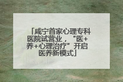 咸宁首家心理专科医院试营业，“医+养+心理治疗”开启医养新模式