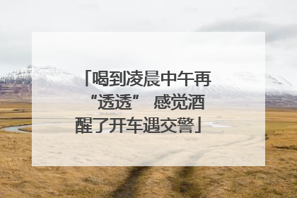 喝到凌晨中午再“透透” 感觉酒醒了开车遇交警