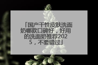 国产干性皮肤洗面奶哪款口碑好，好用的洗面奶推荐2025，不要错过