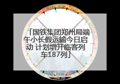 国铁集团郑州局端午小长假运输今日启动 计划增开临客列车187列