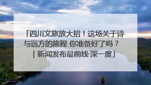 四川文旅放大招！这场关于诗与远方的旅程 你准备好了吗？｜新闻发布最前线·深一度