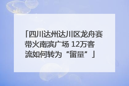 四川达州达川区龙舟赛带火南滨广场 12万客流如何转为“留量”