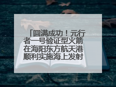 圆满成功！元行者一号验证型火箭在海阳东方航天港顺利实施海上发射回收试验