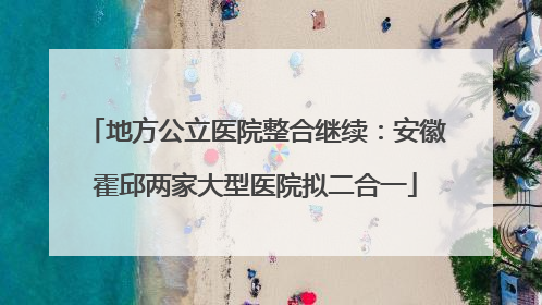 地方公立医院整合继续：安徽霍邱两家大型医院拟二合一