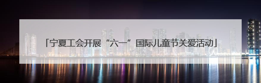 宁夏工会开展“六一”国际儿童节关爱活动