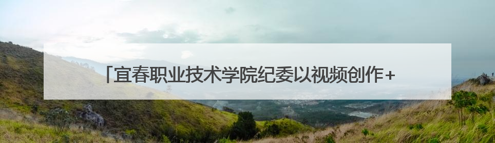宜春职业技术学院纪委以视频创作+品读经典打造沉浸式廉洁教育课堂