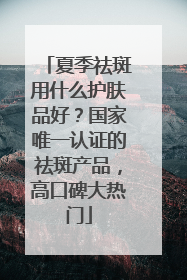 夏季祛斑用什么护肤品好？国家唯一认证的祛斑产品，高口碑大热门
