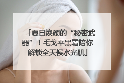 夏日焕颜的“秘密武器”！毛戈平黑霜陪你解锁全天候水光肌
