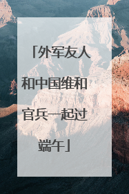 外军友人和中国维和官兵一起过端午
