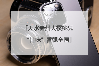 天水秦州大樱桃凭“甘味”香飘全国