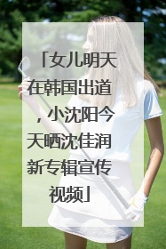 女儿明天在韩国出道，小沈阳今天晒沈佳润新专辑宣传视频