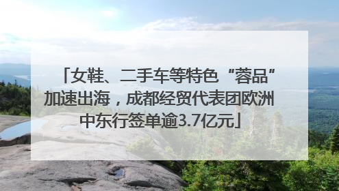 女鞋、二手车等特色“蓉品”加速出海，成都经贸代表团欧洲中东行签单逾3.7亿元