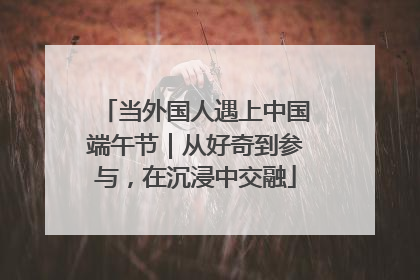 当外国人遇上中国端午节｜从好奇到参与，在沉浸中交融