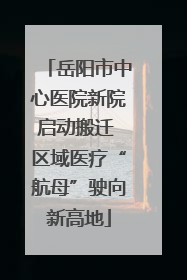岳阳市中心医院新院启动搬迁 区域医疗“航母”驶向新高地