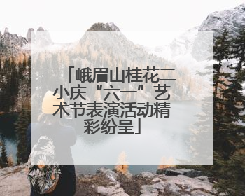峨眉山桂花二小庆“六一”艺术节表演活动精彩纷呈