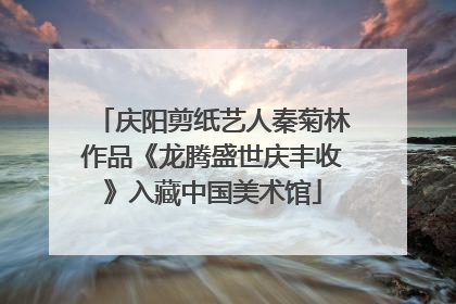 庆阳剪纸艺人秦菊林作品《龙腾盛世庆丰收》入藏中国美术馆