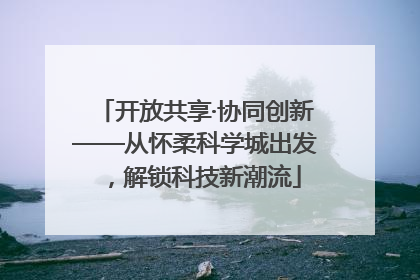 开放共享·协同创新——从怀柔科学城出发，解锁科技新潮流