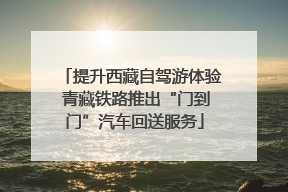 提升西藏自驾游体验 青藏铁路推出“门到门”汽车回送服务