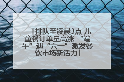 排队至凌晨3点 儿童餐订单量高涨 “端午”遇“六一”激发餐饮市场新活力