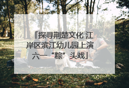 探寻荆楚文化 江岸区滨江幼儿园上演六一“粽”头戏