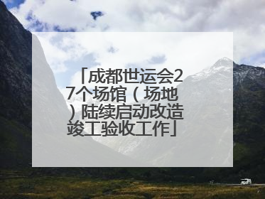 成都世运会27个场馆（场地）陆续启动改造竣工验收工作