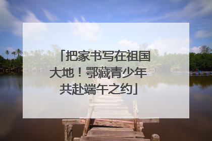 把家书写在祖国大地！鄂藏青少年共赴端午之约