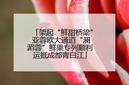 架起“鲜甜桥梁” 亚蓉欧大通道“澜湄蓉”鲜果专列顺利运抵成都青白江