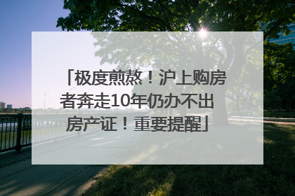 极度煎熬！沪上购房者奔走10年仍办不出房产证！重要提醒