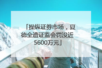 操纵证券市场，夏德全遭证监会罚没近5600万元