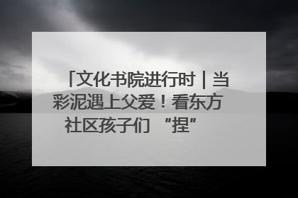 文化书院进行时｜当彩泥遇上父爱！看东方社区孩子们 “捏” 出心目中的爸爸