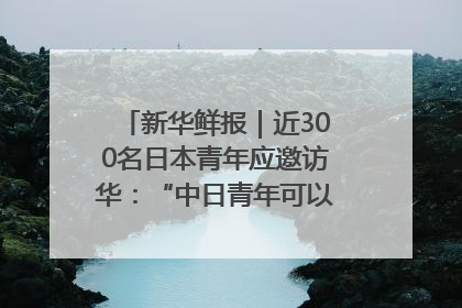 新华鲜报｜近300名日本青年应邀访华：“中日青年可以创造更好的未来”