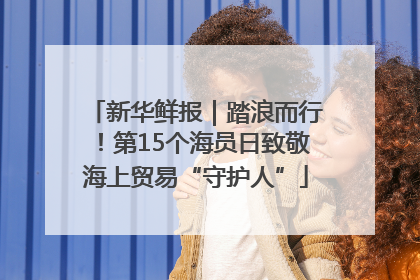 新华鲜报｜踏浪而行！第15个海员日致敬海上贸易“守护人”