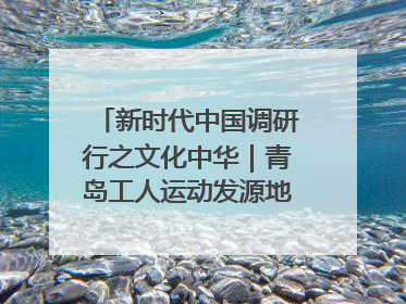 新时代中国调研行之文化中华｜青岛工人运动发源地红色文化浸人心