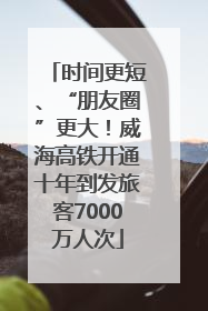 时间更短、“朋友圈”更大！威海高铁开通十年到发旅客7000万人次