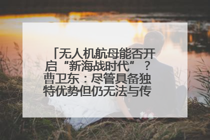 无人机航母能否开启“新海战时代”？曹卫东：尽管具备独特优势但仍无法与传统航母相提并论
