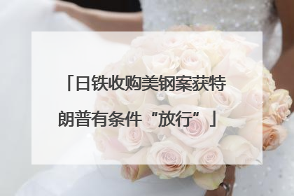 日铁收购美钢案获特朗普有条件“放行”