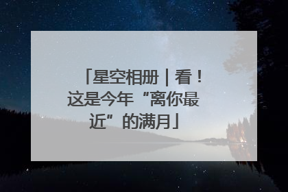 星空相册｜看！这是今年“离你最近”的满月
