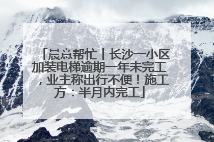 晨意帮忙丨长沙一小区加装电梯逾期一年未完工，业主称出行不便！施工方：半月内完工