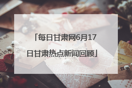 每日甘肃网6月17日甘肃热点新闻回顾